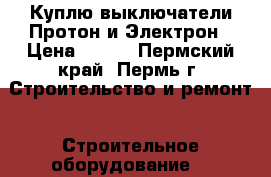 Куплю выключатели Протон и Электрон › Цена ­ 100 - Пермский край, Пермь г. Строительство и ремонт » Строительное оборудование   